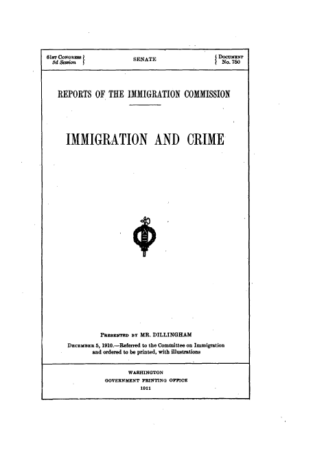 handle is hein.usccsset/usconset51547 and id is 1 raw text is: 







61sT CONGRSS            SENATE                (DocuENT
  3d  ion J                                     No. 750




  REPORTS OF THE IMMIGRATION COMMISSION






     IMMIGRATION AND CRIME






























               PRESENTED BY MR. DILLINGHAM
      DECEMBER 5, 1910.-Referred to the Committee on Immigration
             and ordered to be printed, with illustrations


                      WASHINGTON
                GOVERNMENT PRINTING OFFICE
                          1911


