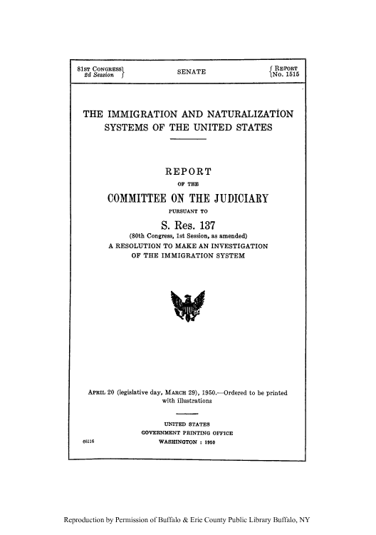handle is hein.usccsset/usconset51550 and id is 1 raw text is: 







81ST CONGRESS         S    Ef REPORT
  2d Session f        SNo. 1515




  THE IMMIGRATION AND NATURALIZATION

      SYSTEMS OF THE UNITED STATES





                   REPORT
                      OF THE

       COMMITTEE ON THE JUDICIARY
                    PURSUANT TO

                  S. Res. 137
           (80th Congress, 1st Session, as amended)
       A RESOLUTION TO MAKE AN INVESTIGATION
            OF THE IMMIGRATION SYSTEM


















  APRIL 20 (legislative day, MARCH 29), 1950.-Ordered to be printed
                  with illustrations


                  UNITED STATES
             GOVERNMENT PRINTING OFFICE
66116            WASHINGTON : 1950


Reproduction by Permission of Buffalo & Erie County Public Library Buffalo, NY


