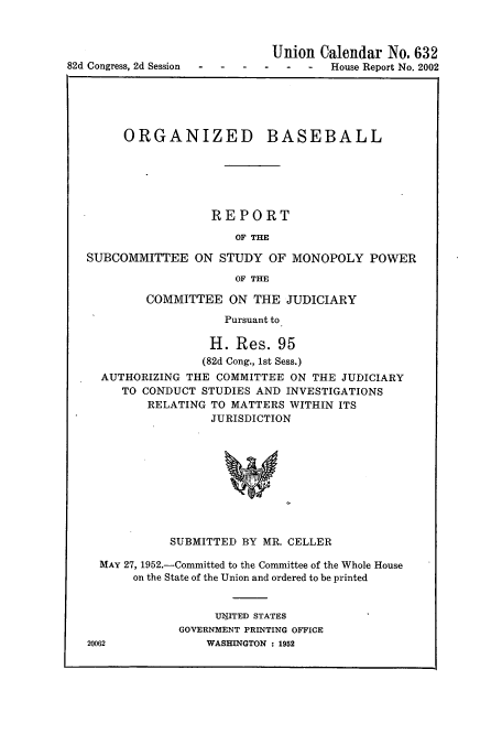 handle is hein.usccsset/usconset51551 and id is 1 raw text is: 




82d Congress, 2d Session   -    -


Union Calendar No. 632
  -  -  House Report No. 2002


     ORGANIZED BASEBALL






                  REPORT

                     OF THE

SUBCOMMITTEE ON STUDY OF MONOPOLY POWER

                     OF THE

         COMMITTEE ON THE JUDICIARY

                    Pursuant to

                  H. Res. 95
                  (82d Cong., 1st Sess.)
  AUTHORIZING THE COMMITTEE ON THE JUDICIARY
     TO CONDUCT STUDIES AND INVESTIGATIONS
         RELATING TO MATTERS WITHIN ITS
                  JURISDICTION










            SUBMITTED BY MR. CELLER

  MAY 27, 1952.-Committed to the Committee of the Whole House
       on the State of the Union and ordered to be printed


                  UIITED STATES
             GOVERNMENT PRINTING OFFICE
20062            WASHINGTON : 1952


