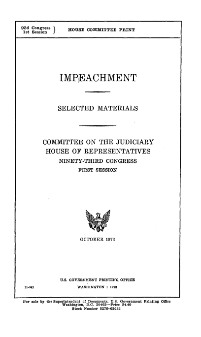 handle is hein.usccsset/usconset51555 and id is 1 raw text is: 




93d Congress  OUSE COMMITTEE PRINT
1st Session










             IMPIEACHMENT





             SELECTED MATERIALS






       COMMITTEE ON THE JUDICIARY

       HOUSE OF REPRESENTATIVES

            NINETY-THIRD CONGRESS

                   FIRST SESSION














                   OCTOBER 1973


U.S. GOVERNMENT PRINTING OFFICE
      WASHINGTON : 1978


21-942


For sale by the Superintendent of Documents, U.S. Government Printing Office
             Washington, D.C. 20402-Price $4.40
                Stock Number 5270-02032



