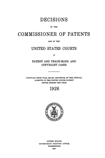 handle is hein.usccsset/usconset51559 and id is 1 raw text is: 









              DECISIONS


                    OF THE



COMMISSIONER OF PATENTS


                   AND OF THE


UNITED STATES COURTS


             IN


PATENT AND TRADE-MARK AND

      COPYRIGHT CASES


COMPILED FROM VOLS. 342-353, INCLUSIVE, OF THE OFFICIAL
     GAZETTE OF THE UNITED STATES PATENT
          OFFICE DURING THE YEAR


               1926


     UNITED STATES
GOVERNMENT PRINTING OFFICE
      WASHINGTON
        1927


