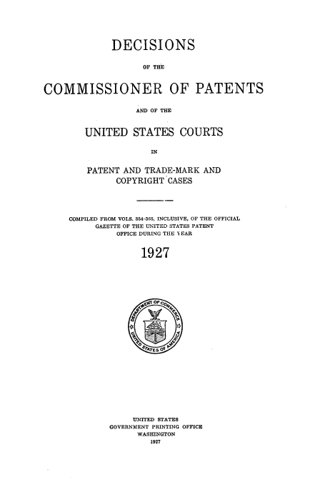 handle is hein.usccsset/usconset51560 and id is 1 raw text is: 






              DECISIONS


                    OF THE



COMMISSIONER OF PATENTS


                   AND OF THE


UNITED STATES COURTS


             IN


PATENT AND TRADE-MARK AND

      COPYRIGHT CASES


COMPILED FROM VOLS. 354-365, INCLUSIVE, OF THE OFFICIAL
     GAZETTE OF THE UNITED STATES PATENT
          OFFICE DURING THE I EAR



               1927


     UNITED STATES
GOVERNMENT PRINTING OFFICE
      WASHINGTON
        1927


