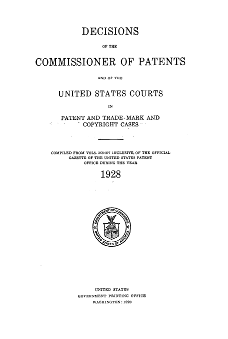 handle is hein.usccsset/usconset51561 and id is 1 raw text is: 






             DECISIONS


                   OF THE



COMMISSIONER OF PATENTS


                  AND OF THE


UNITED STATES COURTS


              IN


 PATENT AND TRADE-MARK AND
       COPYRIGHT CASES*


COMPILED FROM VOLS. 366-377 INCLUSIVE, OF THE OFFICIAL
     GAZETTE OF THE UNITED STATES PATENT
         OFFICE DURING THE YEAR


              1928


     UNITED STATES
GOVERNMENT PRINTING OFFICE
    WASHINGTON: 1029


