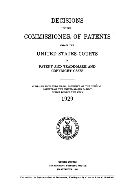 handle is hein.usccsset/usconset51562 and id is 1 raw text is: 







               DECISIONS

                     OF THE



COMMISSIONER OF PATENTS


                   AND OF THE


UNITED STATES COURTS

                IN

 PATENT AND TRADE-MARK AND

        COPYRIGHT CASES


COMPILED FROM VOLS. 378-389, INCLUSIVE, OF THE OFFICIAL
      GAZETTE OF THE UNITED STATES PATENT
           OFFICE DURING THE YEAR


                1929


     UNITED STATES
GOVERNMENT PRINTING OFFICE
    WASHINGTON: 1980


For sale by the Superintendent of Documents, Washington, D. C. - -  Price $1.25 (cloth)


