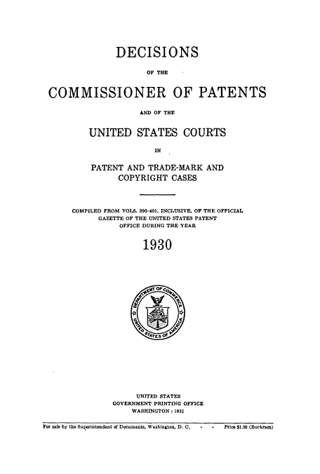 handle is hein.usccsset/usconset51563 and id is 1 raw text is: 







               DECISIONS


                      OF THE



COMMISSIONER OF PATENTS


                     AND OF THE


UNITED STATES COURTS

               IN


PATENT AND TRADE-MARK AND

       COPYRIGHT CASES


COMPILED FROM VOLS. 390-401, INCLUSIVE, OF THE OFFICIAL
      GAZETTE OF THE UNITED STATES PATENT
           OFFICE DURING THE YEAR



                1930


     UNITED STATES
GOVERNMENT PRINTING OFFICE
    WASHINGTON : 1931


For sale by the Superintendent of Documents, Witshington, D. C.


Price $1.50 (Buckram)


