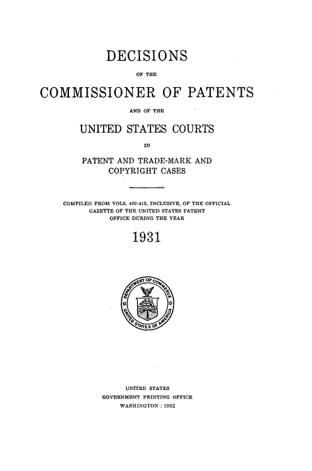 handle is hein.usccsset/usconset51564 and id is 1 raw text is: 









              DECISIONS


                    OF THE



COMMISSIONER OF PATENTS

                  AND OF THE


UNITED STATES COURTS

             IN


PATENT AND TRADE-MARK AND

      COPYRIGHT CASES


COMPILED FROM VOLS. 402-413, INCLUSIVE, OF THE OFFICIAL
     GAZETTE OF THE UNITED STATES PATENT
          OFFICE DURING THE YEAR



              1931


     UNITED STATES
GOVERNMENT PRINTING OFFICE
    WASHINGTON :1932


