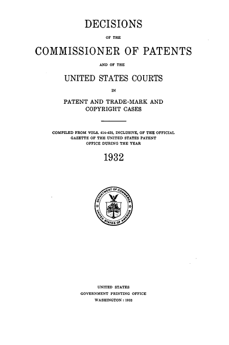 handle is hein.usccsset/usconset51565 and id is 1 raw text is: 




              DECISIONS

                    OF THE



COMMISSIONER OF PATENTS

                  AND OF THE


UNITED STATES COURTS

             IN


PATENT AND TRADE-MARK AND
      COPYRIGHT CASES


COMPILED FROM VOLS. 414-425, INCLUSIVE, OF THE OFFICIAL
     GAZETTE OF THE UNITED STATES PATENT
          OFFICE DURING THE YEAR



               1932


     UNITED STATES
GOVERNMENT PRINTING OFFICE
    WASHINGTON: 1933


