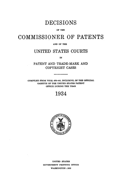 handle is hein.usccsset/usconset51567 and id is 1 raw text is: 









              DECISIONS

                    OF THE



COMMISSIONER OF PATENTS

                  AND OF THE


   UNITED STATES COURTS

                IN


   PATENT AND TRADE-MARK AND

         COPYRIGHT CASES




COMPILED FROM VOLS. 488-449, INCLUSIVE, OF THE OFFICIAL
     GAZETTE OF THE UNITED STATES PATENT
         OFFICE DURING THE YEAR


              1934


     UNITED STATES
GOVERNMENT PRINTING OFFICE
    WASHINGTON: 1935


