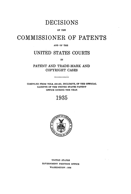 handle is hein.usccsset/usconset51568 and id is 1 raw text is: 







              DECISIONS

                    OF THE


COMMISSIONER OF PATENTS

                  AND OF THE


UNITED STATES COURTS

              IN

PATENT AND TRADE-MARK AND
      COPYRIGHT CASES


COMPILED FROM VOLS. 450-461, INCLUSIVE, OF THE OFFICIAL
     GAZETTE OF THE UNITED STATES PATENT
          OFFICE DURING THE YEAR


               1935


     UNITED STATES
GOVERNMENT PRINTING OFFICE
    WASHINGTON: 1986


