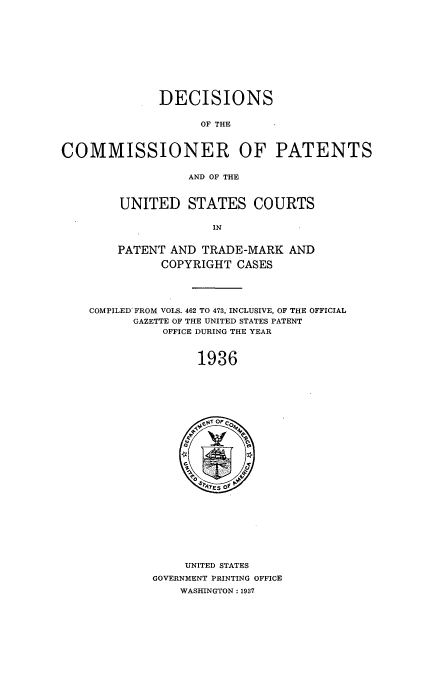 handle is hein.usccsset/usconset51569 and id is 1 raw text is: 











              DECISIONS


                    OF THE



COMMISSIONER OF PATENTS

                  AND OF THE



        UNITED STATES COURTS

                      IN


        PATENT AND TRADE-MARK AND

              COPYRIGHT CASES




    COMPILED FROM VOLS. 462 TO 473, INCLUSIVE, OF THE OFFICIAL
          GAZETTE OF THE UNITED STATES PATENT
              OFFICE DURING THE YEAR



                    1936


     UNITED STATES
GOVERNMENT PRINTING OFFICE
    WASHINGTON: 1937


