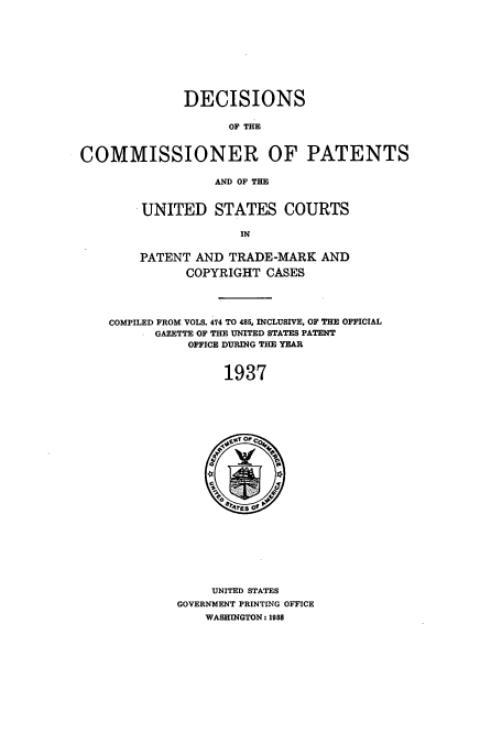 handle is hein.usccsset/usconset51570 and id is 1 raw text is: 









              DECISIONS

                    OF THE


COMMISSIONER OF PATENTS

                  AND OF THE


.UNITED STATES COURTS

              IN

PATENT AND TRADE-MARK AND

       COPYRIGHT CASES


COMPILED FROM VOLS. 474 TO 485, INCLUSIVE, OF THE OFFICIAL
      GAZETTE OF THE UNITED STATES PATENT
           OFFICE DURING THE YEAR


                1937


     UNITED STATES
GOVERNMENT PRINTLNG OFFICE
    WASHINGTON: 1988


