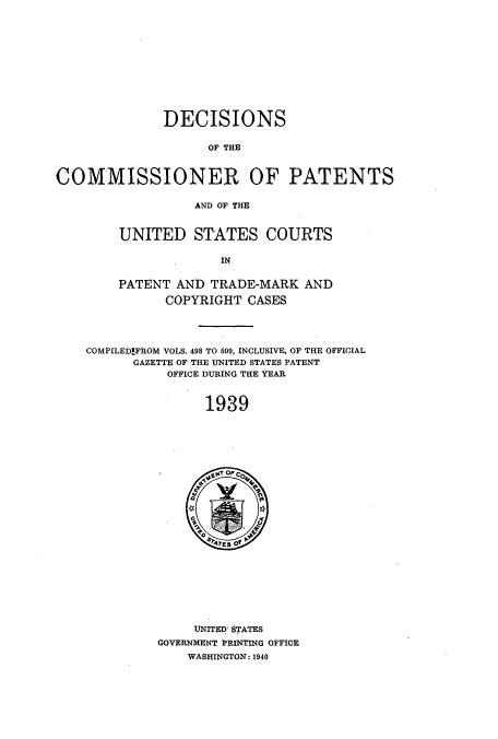 handle is hein.usccsset/usconset51572 and id is 1 raw text is: 












              DECISIONS

                    OF THE



COMMISSIONER OF PATENTS

                  AND OF THE


        UNITED STATES COURTS

                      IN


        PATENT AND TRADE-MARK AND

              COPYRIGHT CASES




    COMPILED!FROM VOLS. 498 TO 509, INCLUSIVE, OF THE OFFICIAL
          GAZETTE OF THE UNITED STATES PATENT
               OFFICE DURING THE YEAR



                    1939






                    0 A PC
                    4'.


     UNITED' STATES
GOVERNMENT PRINTING OFFICE
    WASHINGTON: 1940


