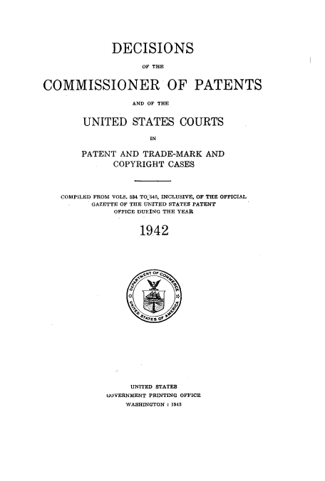 handle is hein.usccsset/usconset51574 and id is 1 raw text is: 







              DECISIONS


                    OF THE



COMMISSIONER OF PATENTS

                  AND OF THE


UNITED STATES COURTS

              IN


PATENT AND TRADE-MARK AND

      COPYRIGHT CASES


COMPILED FROM VOLS. 584 TO 545, INCLUSIVE, OF THE OFFICIAL
      GAZETTE OF THE UNITED STATES PATENT
           OFFICE DUEING THE YEAR



                19.42


     UNITED STATES
GOVERNMENT PRINTING OFFICE
    WASHINGTON: 1943


