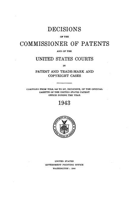 handle is hein.usccsset/usconset51575 and id is 1 raw text is: 











             DECISIONS

                   OV THE



COMMISSIONER OF PATENTS

                  AND OF THE


UNITED STATES COURTS

             IN

PATENT AND TRADE-MARK AND

      COPYRIGHT CASES


COMPILED FROM VOLS. 546 TO 557, INCLUSIVE, OF THE OFFICIAL
      GAZETTE OF THE UNITED STATES PATENT
           OFFICE DURING THE YEAR



                1943


     UNITED STATES
GOVERNMENT PRINTING OFFICE
    WASHINGTON : 1944


