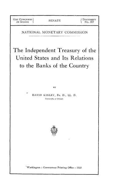 handle is hein.usccsset/usconset51577 and id is 1 raw text is: 




61ST CONGRESS     S                DOCUMENT
  2d Sessio       SENATE            No. 5S7


    NATIONAL MONETARY COMMISSION





The Independent Treasury of the

United States and Its Relations

   to the Banks of the Country





                    BY

          DAVID KINLEY, PH. D., LL. D.
                University of Illinois


Washington : Government Printing Office . 1910


