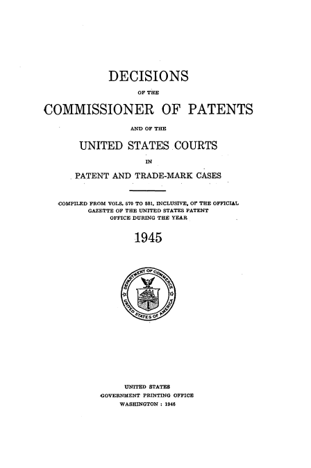 handle is hein.usccsset/usconset51578 and id is 1 raw text is: 












             DECISIONS

                   OF THE


COMMISSIONER OF PATENTS


                  AND OF THE


       UNITED STATES. COURTS

                     IN


      PATENT AND TRADE-MARK CASES



   COMPILED FROM VOLS. 570 TO 581. INCLUSIVE, o THE OFFICIAL
         GAZETTE OF THE UNITED STATES PATENT
              OFFICE DURING THE YEAR



                   1945




                O



















                UNITED STATES
           GOVERNMENT PRINTING OFFICE
               WASHINGTON : 1946


