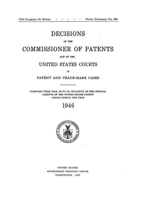 handle is hein.usccsset/usconset51579 and id is 1 raw text is: 






79th Congress, 2d Session--  -  -  -House Document No. 696





                DECISIONS


                      OF THE



  COMMISSIONER OF PATENTS


                    AND OF THE


     UNITED STATES COURTS

                  IN


    PATENT AND TRADE-MARK CASES





COMPILED FROM VOLS. 582 TO 593, INCLUSIVE. OF THE OFFICIAL
      GAZETTE OF THE UNITED STATES PATENT
           OFFICE DURING THE YEAR



                1946


     UNITED STATES
GOVERNMENT PRINTING OFFICE
    WASHINGTON : 1947



