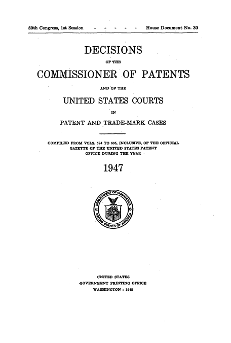 handle is hein.usccsset/usconset51580 and id is 1 raw text is: 




ty~ on


allUf .,%ofngre, LTW oeSSiOl       House ,Uoculmen N o. 3u





                 DECISIONS

                       OF TIE


   COMMISSIONER OF PATENTS


                     AND OF THE


          UNITED STATES COURTS

                        IN


         PATENT AND TRADE-MARK CASES




      COMPILED FROM VOLS. 594 TO 605, INCLUSIVE, OF THE OFFICIAL
            GAZETTE OF THE UNITED STATES PATENT
                 OFFICE DURING THE YEAR



                      1947

























                    UNITED STATES
               GOVERNMENT PRINTING OFFICE
                   WASHINGTON: 1948


