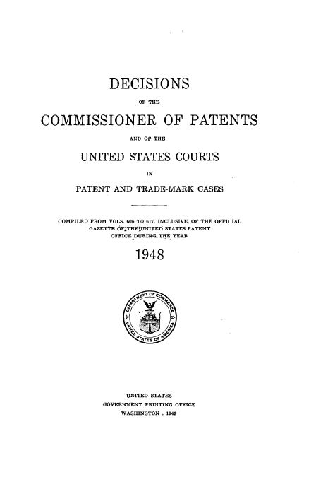 handle is hein.usccsset/usconset51581 and id is 1 raw text is: 













              DECISIONS

                    OF THE



COMMISSIONER OF PATENTS


                  AND OF THE


UNITED STATES COURTS

              IN


PATENT AND TRADE-MARK CASES


COMPILED FROM VOLS. 606 TO 617, INCLUSIVE, OF THE OFFICIAL
      GAZETTE OF.THEUNITED STATES PATENT
           OFFICE DURINGTHE YEAR



                1948


     UNITED STATES
GOVERNMENT PRINTING OFFICE
    WASHINGTON : 1949


