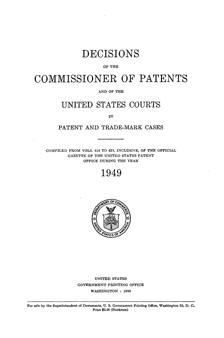 handle is hein.usccsset/usconset51582 and id is 1 raw text is: 












                DECISIONS

                      OF THE


COMMISSIONER OF PATENTS

                     AND OF THE



         UNITED STATES COURTS

                        IN


        PATENT AND TRADE-MARK CASES




    COMPILED FROM VOLS. 618 TO 629, INCLUSIVE, OF THE OFFICIAL
           GAZETTE OF THE UNITED STATES PATENT
                OFFICE DURING THE YEAR


                      1949


      UNITED STATES
GOVERNMENT PRINTING OFFICE
    WASHINGTON : 1950


For sale by the Superintendent of Documents, U. S. Government Printing Office, Washington 25, D. C.
                     Price $2.00 (Buckram)


