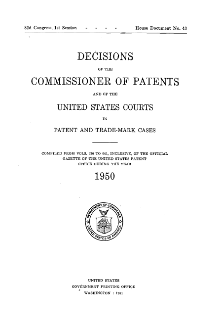 handle is hein.usccsset/usconset51584 and id is 1 raw text is: 





82d Congress, 1st Session .H          D     t


              DECISIONS


                    OF THE



COMMISSIONER OF PATENTS


                   AND OF THE


UNITED STATES COURTS

               IN


PATENT AND TRADE-MARK CASES


COMPILED FROM VOLS. 630 TO 641, INCLUSIVE, OF THE OFFICIAL
      GAZETTE OF THE UNITED STATES PATENT
           OFFICE DURING THE YEAR



                1950


     UNITED STATES
GOVERNMENT PRINTING OFFICE
    WASHINGTON : 1951


House Document No. 43


