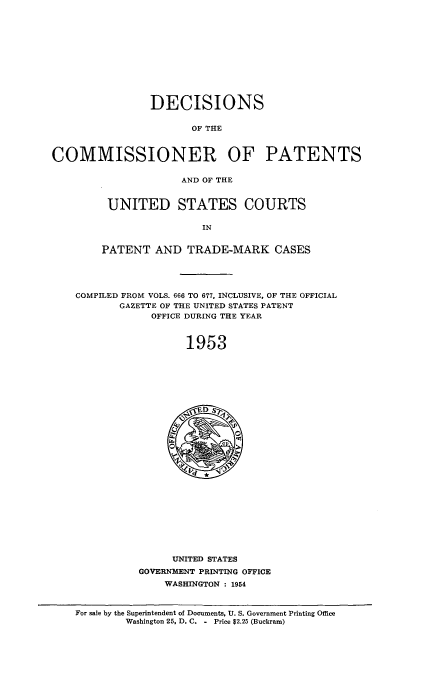 handle is hein.usccsset/usconset51585 and id is 1 raw text is: 











                DECISIONS

                       OF THE



COMMISSIONER OF PATENTS


                     AND OF THE


UNITED STATES COURTS

                IN


PATENT AND TRADE-MARK CASES


COMPILED FROM VOLS. 666 TO 677, INCLUSIVE, OF THE OFFICIAL
       GAZETTE OF THE UNITED STATES PATENT
            OFFICE DURING THE YEAR



                  1953


     UNITED STATES
GOVERNMENT PRINTING OFFICE
    WASHINGTON : 1954


For sale by the Superintendent of Documents, U. S. Government Printing Office
        Washington 25, D. C. - Price $2.25 (Buckram)


