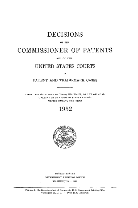 handle is hein.usccsset/usconset51586 and id is 1 raw text is: 













                DECISIONS


                       OF THE



COMMISSIONER OF PATENTS


                    AND OF THE



         UNITED STATES COURTS

                        IN


        PATENT AND TRADE-MARK CASES





    COMPILED FROM VOIS. 654 TO 665, INCLUSIVE, OF THE OFFICIAL
           GAZETTE OF THE UNITED STATES PATENT
                OFFICE DURING THE YEAR



                      1952


     UNITED STATES
GOVERNMENT PRINTING OFFICE
    WASHINGTON : 1953


For sale by the Superintendent of Documents, U. S. Government Printing Office
        Washington 25, D. C. - Price $2.00 (Buckram)


