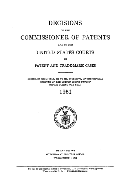 handle is hein.usccsset/usconset51587 and id is 1 raw text is: 








                DECISIONS

                       OF THE
COMMISSIONER OF PATENTS




                     AND OF THE


         UNITED STATES COURTS

                        IN


        PATENT AND TRADE-MARK CASES




    COMPILED FROM VOLS. 642 TO 653, INCLUSIVE, OF THE OFFICIAL
           GAZETTE OF THE UNITED STATES PATENT
                OFFICE DURING THE YEAR


                      1951


      UNITED STATES
GOVERNMENT PRINTING OFFICE
    WASHINGTON : 1952


For sale by the Superintendent of Documents, U. S. Government Printing Office
        Washington 25, D. C. - Price $2.25 (Buckram)


