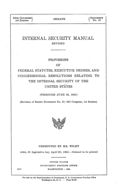 handle is hein.usccsset/usconset51591 and id is 1 raw text is: 




84TH CONGRESS           SENATE                DOCUMENT
1st Session .                                   No. 40





      INTERNAL SECURITY MANUAL
                       REVISED





                     PROVISIONS

                          OF

   FEDERAL STATUTES, EXECUTIVE ORDERS, AND

   CONGRESSIONAL RESOLUTIONS RELATING TO

         THE INTERNAL SECURITY OF THE

                   UNITED STATES


                (THROUGH JUNE 30, 1955)

    [Revision of Senate Document No. 47, 83d Congress, 1st Session]















               PRESENTED BY MR. WILEY

    APRIL 28 (legislative day, April 25), 1955.-Ordered to be printed


                      UNITED STATES
                GOVERNMENT PRINTING OFFICE
  62107              WASHINGTON : 1955


      For sale by the Superintendent of Documents, U. S. Government Printing Office
                 Washington 25, D. C. - Price $1.00


