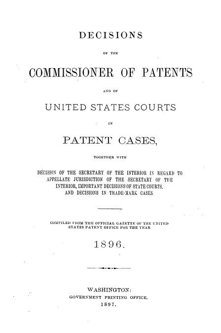 handle is hein.usccsset/usconset51595 and id is 1 raw text is: 




              DECISIONS


                     OF TilE



COMMISSIONER OF PATENTS


                     AND OF


UNITED STATES COURTS

                  IN


PATENT


CASES,


                TOGETHER WITH

DECISION OF THE SECRETARY OF THE INTERIOR IN REGARD TO
   APPELLATE JURISDICTION OF THE SECRETARY OF THE
     INTERIOR, IMPORTANT DECISIONS OF STATE COURTS,
        AND DECISIONS IN TRADE-M1ARK CASES.




    COMPILED FROM THE OFFICIAL GAZETTE OF TIlE UNITED
         STATES PATENT OFFICE FOl THE YEAR


                1896.






              WASHINGTON:
         GOVERN-MENT PRINTING OFFICE.
                  1897.


