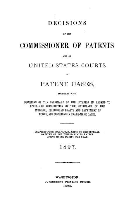 handle is hein.usccsset/usconset51596 and id is 1 raw text is: 





              DECISIONS

                     OF THE



COMMISSIONER OF PATENTS

                     AND OF


    UNITED STATES COURTS

                       IN


PATENT


CASES,


                 TOGETHER WITH

DECISIONS OF THE SECRETARY OF THE INTERIOR IN REGARD TO
   APPELLATE JURISDICTION OF THE SECRETARY OF THE
     INTERIOR, DISHONORED DRAFTS AND REPAYMENT OF
       MONEY, AND DECISIONS IN TRADE-MARK CASES.




     COMPILED FROM VOLS. 78, 79, 80, AND 81 OF THE OFFICIAL
        GAZETTE OF THE UNITED STATES PATENT
           OFFICE ISSUED DURING THE YEAR


                  1897.


     WASHINGTON:
GOVERNMENT PRINTING OFFICE.
         1898.


