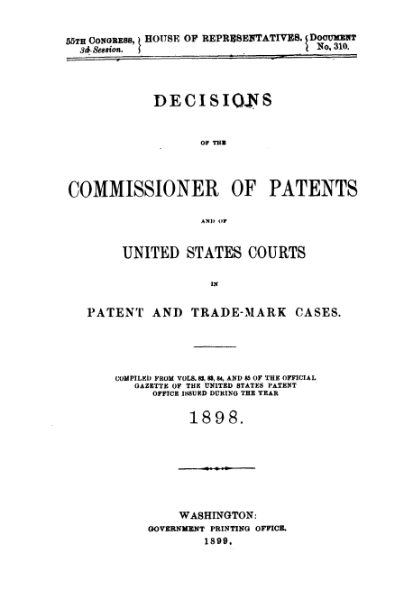 handle is hein.usccsset/usconset51597 and id is 1 raw text is: 


55TH CONGRESS, I HOUSE OF REPRESENTATIVES. DOC!3ENT
  3&. Seasion.                       No, 310,




             DECISIONS



                    OF Tlu




COMMISSIONER OF PATENTS

                    AND (PF


UNITED STATES COURTS

             IN


PATENT AND


TRADE-MARK CASES.


COMPILED FROM VOLS. 82, 88, 84, AND 85 OF THE OFFICIAL
   GAZETTE OF THE UNITED STATES PATENT
     OFFICE ISSUED DURING THE YEAR

           1898.


    WASHINGTON:
GOVERNMENT PRINTING OFFICE.
        1899.


