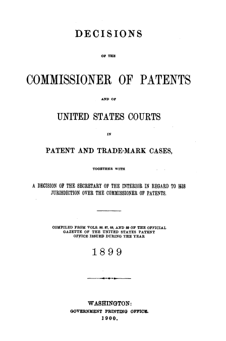 handle is hein.usccsset/usconset51598 and id is 1 raw text is: 




              DECISIONS


                     OF THE




COMMISSIONER OF PATENTS


                     AND OF


         UNITED STATES COURTS

                       IN


     PATENT AND TRADE-MARK CASES,


                   TOGETHER WITH


  A DECISION OF THE SECRETARY OF THE INTERIOR IN REGARD TO RIS
       JURISDICTION OVER THE COMMISSIONER OF PATENTS.





       COMPILED FROM VOLS. 86. 87, 88, AND 89 OF THE OFFICIAL
          GAZETTE OF THE UNITED STATES PATENT
             OFFICE ISSUED DURING THE YEAR


                   1899


     WASHINGTON:
GOVERNMENT PRINTING OFFIC8.
         1900.



