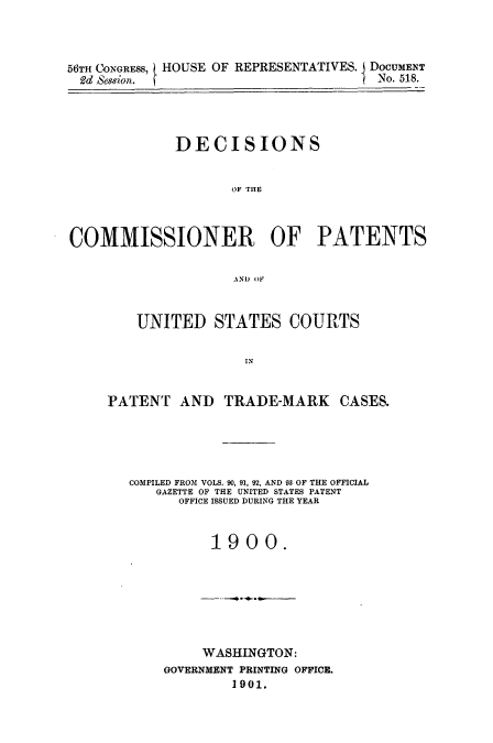 handle is hein.usccsset/usconset51600 and id is 1 raw text is: 



56TH CONGRESS, HOUSE OF REPRESENTATIVES. I DOCUMENT
2dd Sese/or.RPEETTVS                 No. 518.




             DECISIONS


                    OF THE



COMMISSIONER OF PATENTS


                    AND OF


    UNITED STATES COURTS


                IN


PATENT AND TRADE-MARK CASES.


COMPILED FROM VOLS. 90, 91, 92, AND 93 OF THE OFFICIAL
   GAZETTE OF THE UNITED STATES PATENT
      OFFICE ISSUED DURING THE YEAR


          1900.


     WASHINGTON:
GOVERNMENT PRINTING OFFICE.
        1901.


