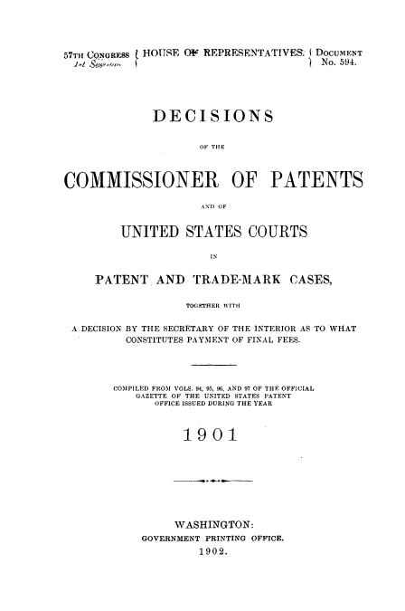 handle is hein.usccsset/usconset51601 and id is 1 raw text is: 




57THr CONGRESS  HOUSE OF REPRESENTATIVES: DOCUMENT
  4   .,,                            - No. 594.





              DECISIONS


                     OF THE



COMMISSIONER OF PATENTS

                     AND OF


         UNITED STATES COURTS

                      IN


     PATENT AND     TRADE-MARK     CASES,


                   TOGEJrHER WITH


 A DECISION BY THE SECRETARY OF THE INTERIOR AS TO WHAT
         CONSTITUTES PAYMENT OF FINAL FEES.




         COMPILED FROM VOLS. 94, 95, 96, AND 97 OF THE OFFICIAL
           GAZETTE OF THE UNITED STATES PATENT
              OFFICE ISSUED DURING THE YEAR



                  1901


     WASHINGTON:
GOVERNMENT PRINTING OFFICE.
         1902.


