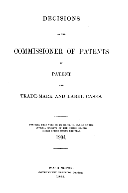handle is hein.usccsset/usconset51604 and id is 1 raw text is: 





             DECISIONS




                    OF THE





COMMISSIONER OF PATENTS


                     IN



                 PATENT


                     AND



   TRADE-MARK AND LABEL CASES.


COMPILED FROM VOLS. 108, 109, 110, 111, 112, AND 113 OF THE
   OFFICIAL GAZETTE OF THE UNITED STATES
      PATENT OFFICE DURING THE YEAR

            1904.


     WASHINGTON:
GOVERNMENT PRINTING OFFICE.
        1905.


