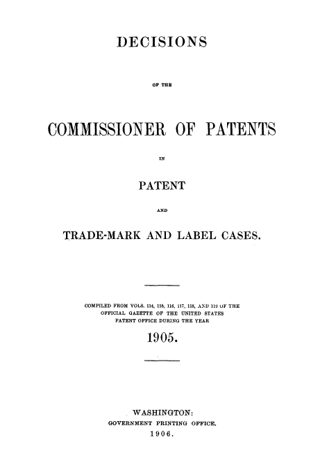 handle is hein.usccsset/usconset51605 and id is 1 raw text is: 




             DECISIONS




                    OF TE





COMMISSIONER OF PATENTS


                     IN



                 PATENT


                     AND


   TRADE-MARK AND LABEL CASES.


COMPILED FROM VOLS. 114, 115, 116, 117, 118, AND 119 oF THE
   OFFICIAL GAZETTE OF THE UNITED STATES
      PATENT OFFICE DURING THE YEAR

            1905.


     WASHINGTON:
GOVERNMENT PRINTING OFFICE.
        1906.


