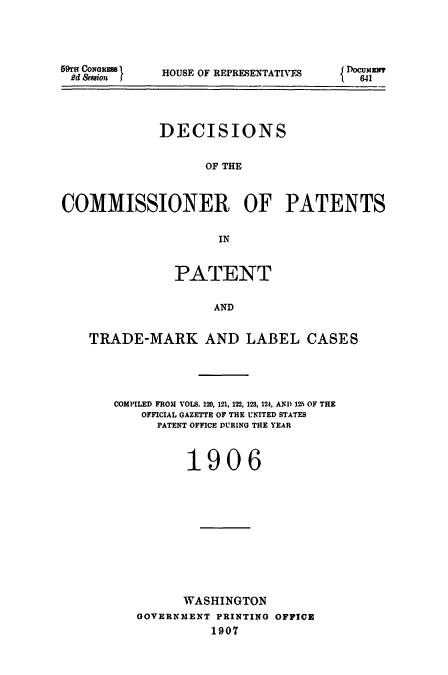 handle is hein.usccsset/usconset51606 and id is 1 raw text is: 





59fn CoNGRSS'
Rd &saion f


HOUSE OF REPRESENTATIVES


             DECISIONS


                   OF THE



COMMISSIONER OF PATENTS


                     IN



               PATENT


                    AND


    TRADE-MARK AND LABEL CASES


COMPILED FROM VOLS. 120, 121, 122, 123, 124, AN1) 12.5 OF THE
    OFFICIAL GAZETTE OF THE UNITED STATES
      PATENT OFFICE DURING THE YEAR



          1906












          WASHINGTON
   GOVERNMENT PRINTING OFFICE
             1907


{DocumET x
  841



