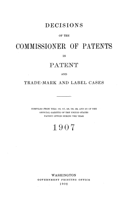 handle is hein.usccsset/usconset51608 and id is 1 raw text is: 






            DECISIONS


                  OF THE



COMMISSIONER OF PATENTS

                    IN


              PATENT

                   AND


   TRADE-MARK AND LABEL CASES


COMPILED FROM VOLS. 126. 127, 128, 129, 130, AND 131 OF THE
   OFFICIAL GAZETTE OF THE UNITED STATES
     PATENT OFFICE DURING THE YEAR



         1907














         WASHINGTON
   GOVERNMENT PRINTING OFFICE
            1908


