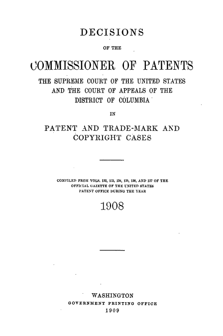 handle is hein.usccsset/usconset51609 and id is 1 raw text is: 



             DECISIONS

                  OF THE


COMMISSIONER           OF PATENTS

  THE SUPREME COURT OF THE UNITED STATES
     AND THE COURT OF APPEALS OF THE
           DISTRICT OF COLUMBIA

                    IN

    PATENT AND TRADE-MARK AND
           COPYRIGHT CASES


COMI'LED FROM VOLS. 132, 133, 134, 13, 136, AND 137 OF THE
    OFFICIAL GAZETTE OF THE UNITED STATES
      PATENT OFFICE DURING THE YEAR

           1908


    I WASHINGTON
GOVERNMENT PRINTING OFFICE
         1909


