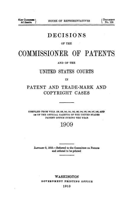 handle is hein.usccsset/usconset51610 and id is 1 raw text is: 




81ST CoNa n
Rd &san I


HOUSE OF REPRESENTATIVES


              DECISIONS

                     OF THE


COMMISSIONER OF PATENTS

                   AND OF THE


          UNITED STATES COURTS

                       IN

    PATENT AND TRADE-MARK AND

            COPYRIGHT CASES




     COMPILED FROM VOLS. 138, 139, 143, 141,142, 143, 144, 14 , 146,147,148, AND
       149 OF THE OFFICIAL GAZETTE OF THE UNITED STATES
             PATENT OFFICE DURING THE YEAR

                     1909


JAuARY 5, 1910.-Referred to the Committee on Patents
         and ordered to be printed


       WASHINGTON
GOVERNMENT PRINTING OFFICE
           1910


DOCUMENT
  No. 124


