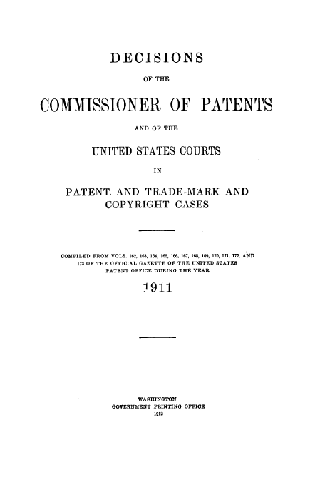 handle is hein.usccsset/usconset51613 and id is 1 raw text is: 






              DECISIONS

                    OF THE



COMMISSIONER OF PATENTS


             AND OF THE


     UNITED STATES COURTS

                 IN


PATENT. AND TRADE-MARK AND

        COPYRIGHT CASES


COMPILED FROM VOLS. 162, 163, 164, 165, 166, 167, 168, 169, 170, 171, 172, AND
   173 OF THE OFFICIAL GAZETTE OF THE UNITED STATES
         PATENT OFFICE DURING THE YEAR


                1911


     WASHINGTON
GOVERNMENT PRINTING OFFIOE
        1912


