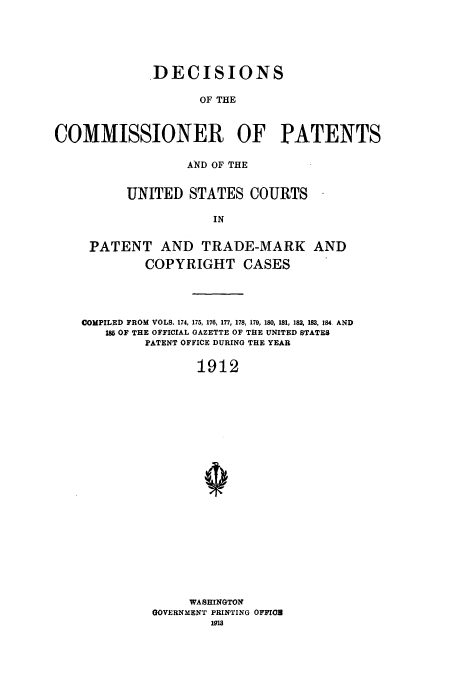 handle is hein.usccsset/usconset51614 and id is 1 raw text is: 






             DECISIONS

                    OF THE



COMMISSIONER OF PATENTS

                  AND OF THE


          UNITED STATES COURTS

                      IN


     PATENT AND TRADE-MARK AND

            COPYRIGHT CASES




    COMPILED FROM VOLS. 174, 175, 176, 177, 178, 179, 180, 181, 182, 183, 184. AND
       18 OF THE OFFICIAL GAZETTE OF THE UNITED STATES
            PATENT OFFICE DURING THE YEAR

                   1912























                   WASHINGTON
             GOVERNMENT PRINTING OFFIro
                     191


