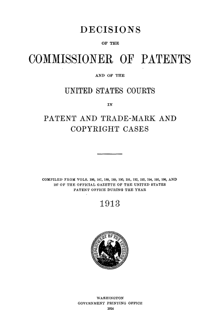 handle is hein.usccsset/usconset51615 and id is 1 raw text is: 





              DECISIONS


                    OF THE



COMMISSIONER OF PATENTS


                  AND OF THE



          UNITED STATES COURTS


                      IN


    PATENT AND TRADE-MARK AND

            COPYRIGHT CASES











    COMPILED FROM VOLS. 186, 187, 188, 189, 190, 191, 192, 193, 194, 195, 196, AND
       197 OF THE OFFICIAL GAZETTE OF THE UNITED STATES
            PATENT OFFICE DURING THE YEAR



                    1913


     WASHINGTON
GOVERNMENT PRINTING OFFICE
        1914


