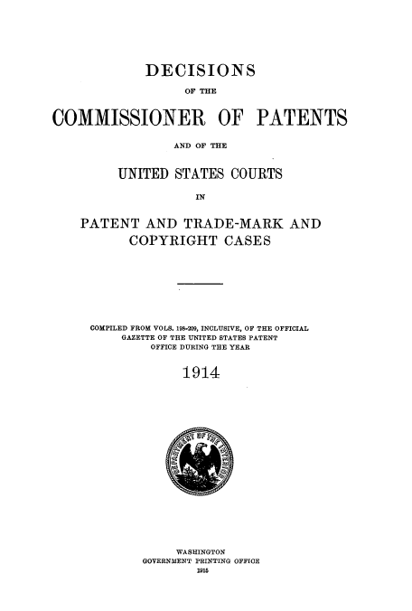 handle is hein.usccsset/usconset51616 and id is 1 raw text is: 








             DECISIONS

                   OF THE



COMMISSIONER OF PATENTS


                 AND OF THE



         UNITED STATES COURTS


                     IN



    PATENT AND TRADE-MARK AND

           COPYRIGHT CASES










     COMPILED FROM VOLS. 198,209, INCLUSIVE, OF THE OFFICIAL
          GAZETTE OF THE UNITED STATES PATENT
              OFFICE DURING THE YEAR



                   1914


     WASHINGTON
GOVERNMENT PRINTING OFFICE
        1915


