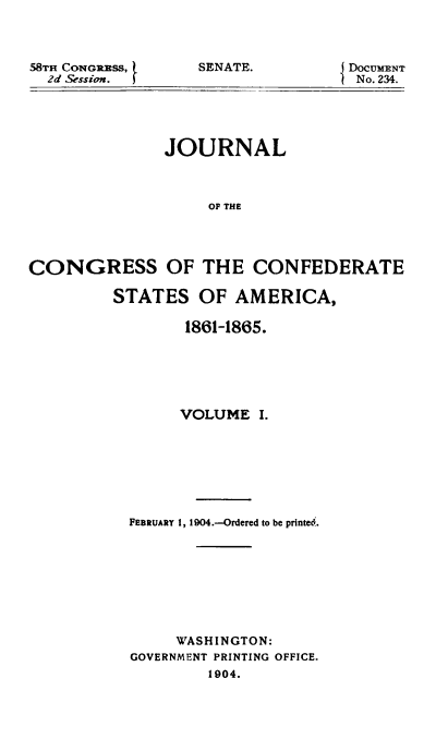 handle is hein.usccsset/usconset51621 and id is 1 raw text is: 



58TH CONGR]SS, f
  2d Session.


SENATE.


DOCUMENT
No. 234.


               JOURNAL



                   OF THE




CONGRESS OF THE CONFEDERATE


STATES OF AMERICA,

        1861-1865.






        VOLUME I.







  FEBRUARY 1, 1904.-Ordered to be printe6.








       WASHINGTON:
  GOVERNMENT PRINTING OFFICE.
          1904.


