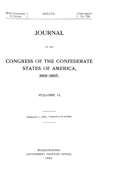 handle is hein.usccsset/usconset51622 and id is 1 raw text is: 


58TH CONGRESS, . SENATE.         J DOCUMENT
  2d Session.                      No. 234.





             JOURNAL



                  OF THE




CONGRESS OF THE CONFEDERATE


STATES OF AMERICA,

        1861-1865.





        VOLUME II.






  FEBRUARY 1, 1904.-Ordered to be printed,










       WASHINGTON:
  GOVERNMENT PRINTING OFFICE.,
          1904-


