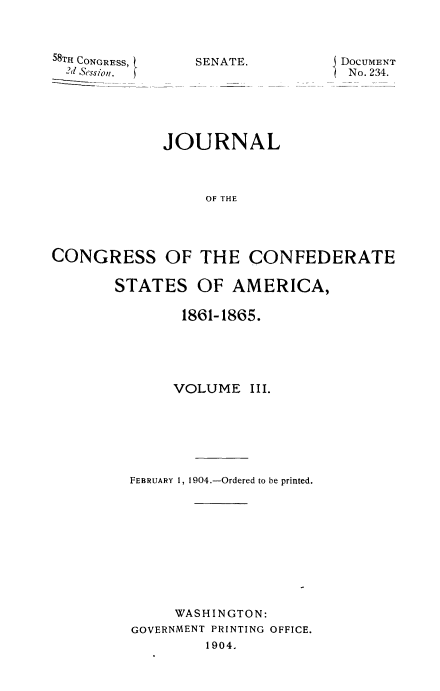 handle is hein.usccsset/usconset51623 and id is 1 raw text is: 



58TrH CONGRESS,
  2d session.


DocUMENT
  No. 234.


             JOURNAL



                  OF THE




CONGRESS OF THE CONFEDERATE


STATES OF AMERICA,

        1861-1865.





        VOLUME III.






  FEBRUARY 1, 1904.-Ordered to be printed.










       WASHINGTON:
  GOVERNMENT PRINTING OFFICE.
           1904.


SENATE.


