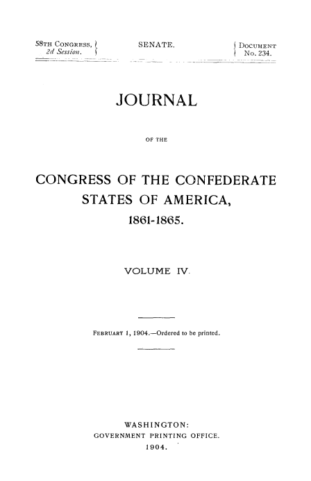 handle is hein.usccsset/usconset51624 and id is 1 raw text is: 



58TH CONGRESS,
  2d Session.


SENATE.


DOCUMENT
No. 234.


             JOURNAL



                  OF THE




CONGRESS OF THE CONFEDERATE


STATES OF AMERICA,

        1861-1865.





        VOLUME IV-







  FEBRUARY 1, 1904.-Ordered to be printed.











       WASHINGTON:
  GOVERNMENT PRINTING OFFICE.
           1904.


