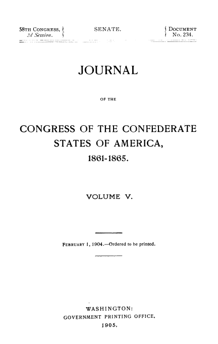 handle is hein.usccsset/usconset51625 and id is 1 raw text is: 



58TH CONGRESS, }
  2d Session.


SENATE.


DocUMENT
No. 234.


             JOURNAL



                  OF THE




CONGRESS OF THE CONFEDERATE


STATES


OF AMERICA,


      1861-1865.





      VOLUME V.







FEBRUARY 1, 1904.-Ordered to be printed.










     WASHINGTON:
GOVERNMENT PRINTING OFFICE,
         1905,


